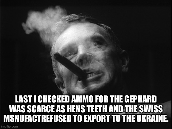 General Ripper (Dr. Strangelove) | LAST I CHECKED AMMO FOR THE GEPHARD WAS SCARCE AS HENS TEETH AND THE SWISS MANUFACTURER REFUSED TO EXPORT TO THE UKRAINE. | image tagged in general ripper dr strangelove | made w/ Imgflip meme maker