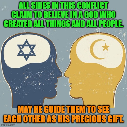 Let them afford each other a dignified and peaceful existence, as an example for all. | ALL SIDES IN THIS CONFLICT CLAIM TO BELIEVE IN A GOD WHO CREATED ALL THINGS AND ALL PEOPLE. MAY HE GUIDE THEM TO SEE EACH OTHER AS HIS PRECIOUS GIFT. | image tagged in politics | made w/ Imgflip meme maker