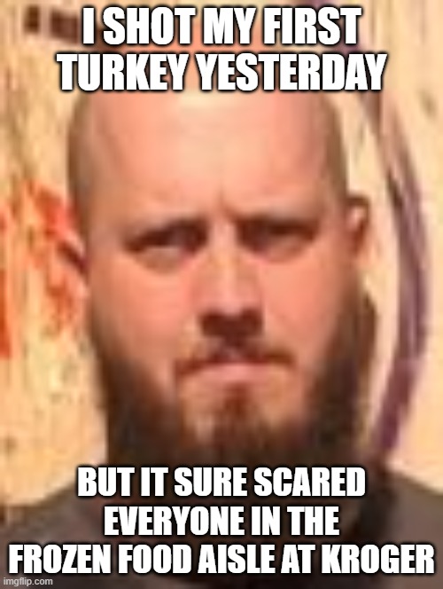 Rube Turkey | I SHOT MY FIRST TURKEY YESTERDAY; BUT IT SURE SCARED EVERYONE IN THE FROZEN FOOD AISLE AT KROGER | image tagged in thanksgiving,happy thanksgiving | made w/ Imgflip meme maker