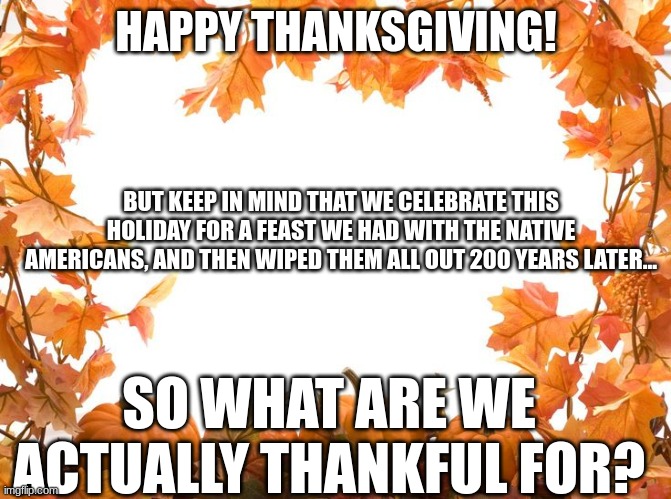 Honestly tho | HAPPY THANKSGIVING! BUT KEEP IN MIND THAT WE CELEBRATE THIS HOLIDAY FOR A FEAST WE HAD WITH THE NATIVE AMERICANS, AND THEN WIPED THEM ALL OUT 200 YEARS LATER... SO WHAT ARE WE ACTUALLY THANKFUL FOR? | image tagged in happy thanksgiving,thanksgiving,thanksgiving day,stop reading the tags | made w/ Imgflip meme maker
