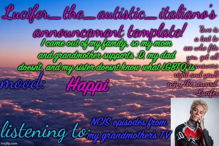 :D | I came out of my family, so my mom and grandmother supports :D, my dad doesn’t, and my sister doesnt know what LGBTQ is; Happi; NCIS episodes from my grandmother’s TV | image tagged in lucifer_the_autistic_italiano's announcement template | made w/ Imgflip meme maker