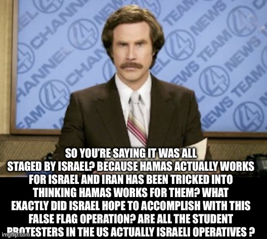 Ron Burgundy Meme | SO YOU’RE SAYING IT WAS ALL STAGED BY ISRAEL? BECAUSE HAMAS ACTUALLY WORKS FOR ISRAEL AND IRAN HAS BEEN TRICKED INTO THINKING HAMAS WORKS FO | image tagged in memes,ron burgundy | made w/ Imgflip meme maker