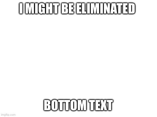 I MIGHT BE ELIMINATED; BOTTOM TEXT | image tagged in help me | made w/ Imgflip meme maker