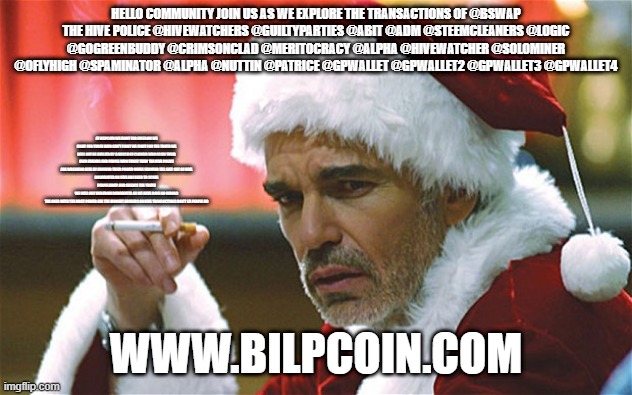 bad santa smoking | HELLO COMMUNITY JOIN US AS WE EXPLORE THE TRANSACTIONS OF @BSWAP
THE HIVE POLICE @HIVEWATCHERS @GUILTYPARTIES @ABIT @ADM @STEEMCLEANERS @LOGIC @GOGREENBUDDY @CRIMSONCLAD @MERITOCRACY @ALPHA @HIVEWATCHER @SOLOMINER @OFLYHIGH @SPAMINATOR @ALPHA @NUTTIN @PATRICE @GPWALLET @GPWALLET2 @GPWALLET3 @GPWALLET4; AT BILPCOIN WE FIGHT FOR FREEDOM WE FIGHT FOR THOSE WHO CAN'T FIGHT WE FIGHT FOR THE TRUTH WE WILL NOT BE BULLIED BY A BUNCH OF CLOWNS WHO SCAM THEIR OWN FRIENDS AND PEOPLE WHO TRUST THEM THE HIVE POLICE ARE WREAKING HIVE BY ABUSING THEIR POWER WHILE FARMING THE SHIT OUT OF HIVE
DOWNVOTES ON HIVE ARE USED TO SCARE PEOPLE AWAY AND SILENCE THE TRUTH
WE WILL NOT RUN FROM DOWNVOTES AS WE HAVE DONE NO WRONG
THE ONES WITH THE MOST POWER ARE THE BIGGEST ABUSERS ON HIVE TRANSACTIONS DON'T LIE PEOPLE DO; WWW.BILPCOIN.COM | image tagged in bad santa smoking | made w/ Imgflip meme maker