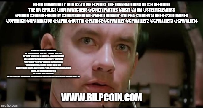 Houston We Have a Problem | HELLO COMMUNITY JOIN US AS WE EXPLORE THE TRANSACTIONS OF @FLUFFNTUFF
THE HIVE POLICE @HIVEWATCHERS @GUILTYPARTIES @ABIT @ADM @STEEMCLEANERS @LOGIC @GOGREENBUDDY @CRIMSONCLAD @MERITOCRACY @ALPHA @HIVEWATCHER @SOLOMINER @OFLYHIGH @SPAMINATOR @ALPHA @NUTTIN @PATRICE @GPWALLET @GPWALLET2 @GPWALLET3 @GPWALLET4; AT BILPCOIN WE FIGHT FOR FREEDOM WE FIGHT FOR THOSE WHO CAN'T FIGHT WE FIGHT FOR THE TRUTH WE WILL NOT BE BULLIED BY A BUNCH OF CLOWNS WHO SCAM THEIR OWN FRIENDS AND PEOPLE WHO TRUST THEM THE HIVE POLICE ARE WREAKING HIVE BY ABUSING THEIR POWER WHILE FARMING THE SHIT OUT OF HIVE
DOWNVOTES ON HIVE ARE USED TO SCARE PEOPLE AWAY AND SILENCE THE TRUTH
WE WILL NOT RUN FROM DOWNVOTES AS WE HAVE DONE NO WRONG
THE ONES WITH THE MOST POWER ARE THE BIGGEST ABUSERS ON HIVE TRANSACTIONS DON'T LIE PEOPLE DO; WWW.BILPCOIN.COM | image tagged in houston we have a problem | made w/ Imgflip meme maker