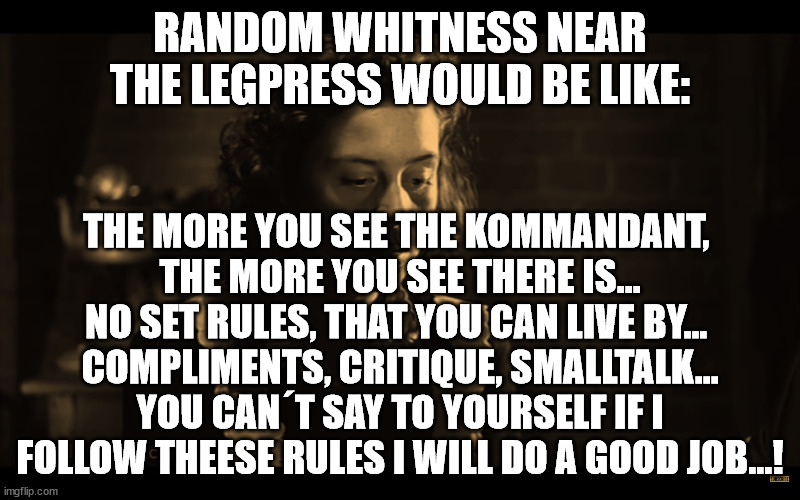 RANDOM WHITNESS NEAR THE LEGPRESS WOULD BE LIKE:; THE MORE YOU SEE THE KOMMANDANT, 
THE MORE YOU SEE THERE IS... NO SET RULES, THAT YOU CAN LIVE BY... 
COMPLIMENTS, CRITIQUE, SMALLTALK... YOU CAN´T SAY TO YOURSELF IF I FOLLOW THEESE RULES I WILL DO A GOOD JOB...! | made w/ Imgflip meme maker