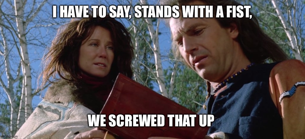 dances with wolves | I HAVE TO SAY, STANDS WITH A FIST, WE SCREWED THAT UP | image tagged in dances with wolves | made w/ Imgflip meme maker
