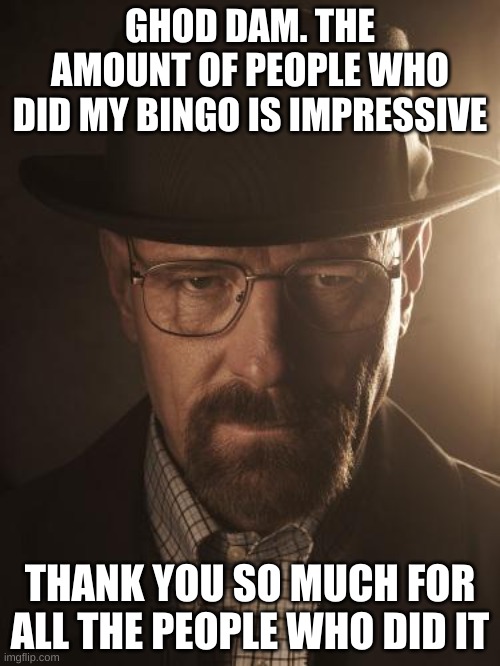 Walter White | GHOD DAM. THE AMOUNT OF PEOPLE WHO DID MY BINGO IS IMPRESSIVE; THANK YOU SO MUCH FOR ALL THE PEOPLE WHO DID IT | image tagged in walter white | made w/ Imgflip meme maker