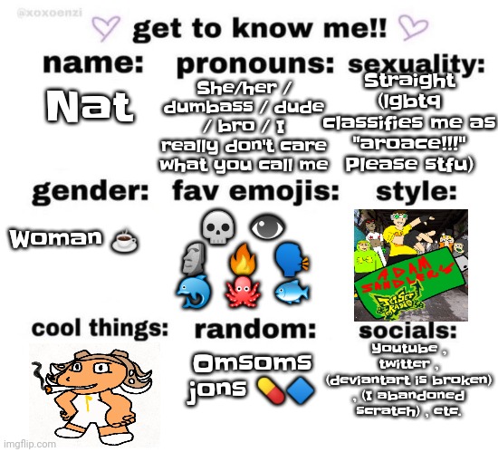 Yeah yo | She/her / dumbass / dude / bro / I really don't care what you call me; Straight (lgbtq classifies me as "aroace!!!" Please stfu); Nat; Woman ☕; 💀 👁 🗿 🔥 🗣 🐬 🐙 🐟; Youtube , twitter , (deviantart is broken) , (I abandoned scratch) , etc. Omsoms jons 💊🔷 | image tagged in get to know me | made w/ Imgflip meme maker
