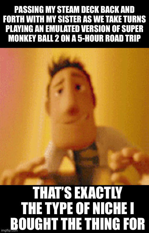 PC’s truly are remarkable. | PASSING MY STEAM DECK BACK AND
FORTH WITH MY SISTER AS WE TAKE TURNS
PLAYING AN EMULATED VERSION OF SUPER
MONKEY BALL 2 ON A 5-HOUR ROAD TRIP; THAT’S EXACTLY THE TYPE OF NICHE I
BOUGHT THE THING FOR | made w/ Imgflip meme maker