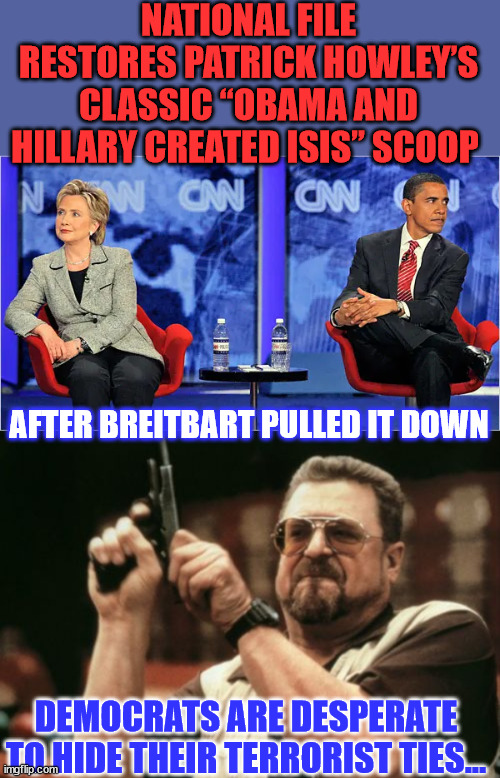 More evidence democrats support terrorists | NATIONAL FILE RESTORES PATRICK HOWLEY’S CLASSIC “OBAMA AND HILLARY CREATED ISIS” SCOOP; AFTER BREITBART PULLED IT DOWN; DEMOCRATS ARE DESPERATE TO HIDE THEIR TERRORIST TIES... | image tagged in memes,am i the only one around here,democrats,support,terrorists | made w/ Imgflip meme maker