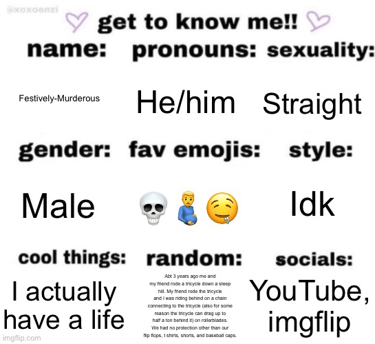 get to know me but better | Festively-Murderous; He/him; Straight; Idk; 💀🫃🤤; Male; YouTube, imgflip; Abt 3 years ago me and my friend rode a tricycle down a steep hill. My friend rode the tricycle and I was riding behind on a chain connecting to the tricycle (also for some reason the tricycle can drag up to half a ton behind it) on rollerblades. We had no protection other than our flip flops, t shirts, shorts, and baseball caps. I actually have a life | image tagged in get to know me but better | made w/ Imgflip meme maker