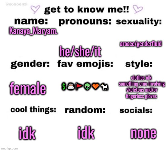 get to know me | Kanaya_Maryam. he/she/it; aroace/genderfluid; 💲☕🚩👽🧡🐐; clothes idk 
something emo involving skeletons and/or fingerless gloves; female; idk; none; idk | image tagged in get to know me | made w/ Imgflip meme maker