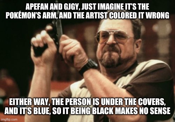 @apefan, @gjgy | APEFAN AND GJGY, JUST IMAGINE IT’S THE POKÉMON’S ARM, AND THE ARTIST COLORED IT WRONG; EITHER WAY, THE PERSON IS UNDER THE COVERS, AND IT’S BLUE, SO IT BEING BLACK MAKES NO SENSE | image tagged in memes,am i the only one around here | made w/ Imgflip meme maker
