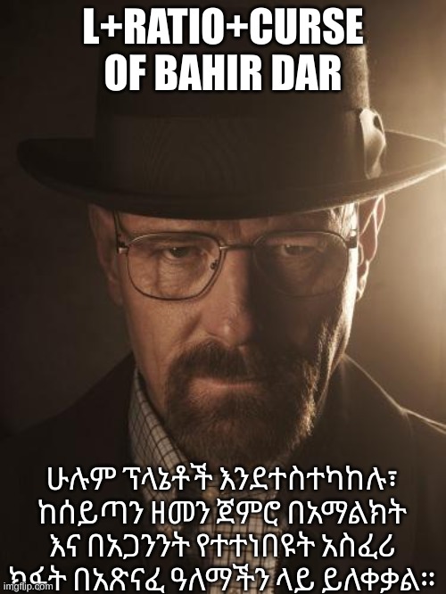 Walter White | L+RATIO+CURSE OF BAHIR DAR; ሁሉም ፕላኔቶች እንደተስተካከሉ፣ ከሰይጣን ዘመን ጀምሮ በአማልክት እና በአጋንንት የተተነበዩት አስፈሪ ክፋት በአጽናፈ ዓለማችን ላይ ይለቀቃል። | image tagged in walter white | made w/ Imgflip meme maker