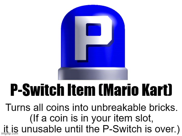 p-switch item idea | P-Switch Item (Mario Kart); Turns all coins into unbreakable bricks.
(If a coin is in your item slot, it is unusable until the P-Switch is over.) | made w/ Imgflip meme maker