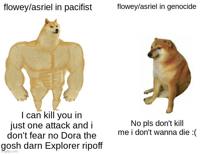 Buff Doge vs. Cheems | flowey/asriel in pacifist; flowey/asriel in genocide; I can kill you in just one attack and i don't fear no Dora the gosh darn Explorer ripoff; No pls don't kill me i don't wanna die :( | image tagged in memes,buff doge vs cheems | made w/ Imgflip meme maker