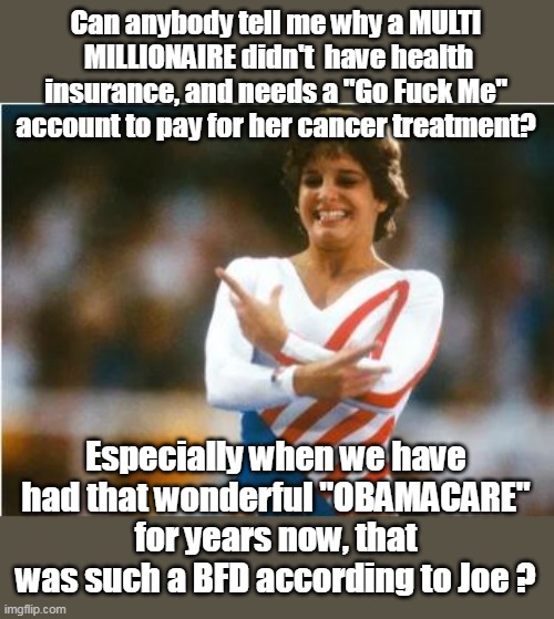 Mary Lou Retton released from hospital | Can anybody tell me why a MULTI  MILLIONAIRE didn't  have health insurance, and needs a "Go Fuck Me" account to pay for her cancer treatment? Especially when we have had that wonderful "OBAMACARE" for years now, that was such a BFD according to Joe ? | image tagged in obamacare go fund me meme | made w/ Imgflip meme maker