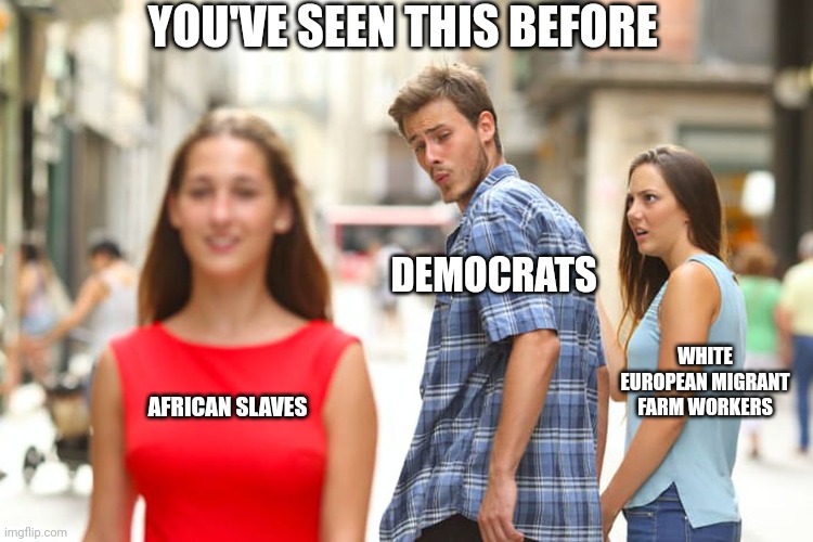Distracted Boyfriend Meme | AFRICAN SLAVES DEMOCRATS WHITE EUROPEAN MIGRANT FARM WORKERS YOU'VE SEEN THIS BEFORE | image tagged in memes,distracted boyfriend | made w/ Imgflip meme maker