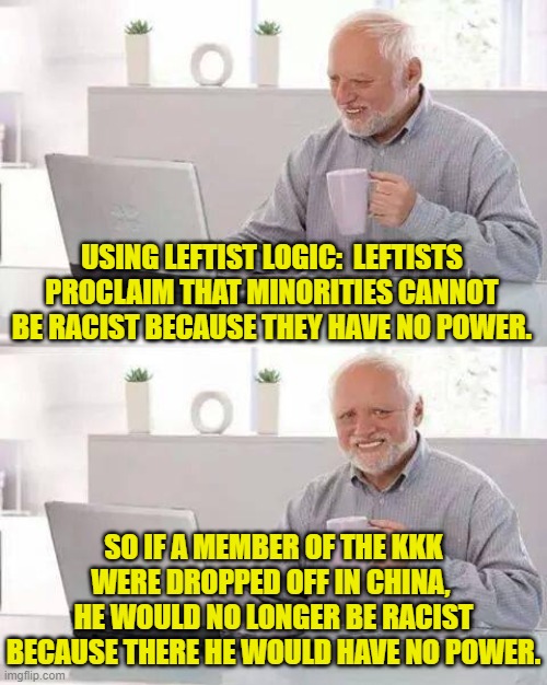 Of course the term 'logical leftist' is a classic oxymoron. | USING LEFTIST LOGIC:  LEFTISTS PROCLAIM THAT MINORITIES CANNOT BE RACIST BECAUSE THEY HAVE NO POWER. SO IF A MEMBER OF THE KKK WERE DROPPED OFF IN CHINA,  HE WOULD NO LONGER BE RACIST BECAUSE THERE HE WOULD HAVE NO POWER. | image tagged in hide the pain harold | made w/ Imgflip meme maker