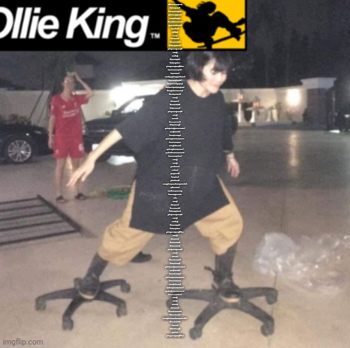 Ollie king | Conquest, dictatorship, get boring.
What's wrong with me?
I need to find something to do
That's fascinating, guaranteed!

Camping, no. Fishing, no!
Not as much fun as total tyranny!
Agh, what else could there be?
What do I need?

WAIT! I KNOW!

Skydiving!
Out of the window!
It's positively perilous!
I'm such a big thrillseeker!
Don't forget to bring a parachute!

Skydiving!
Off a building!
It's despicably genius!
I'm such a big cupcake,
Don't forget to bring the Long Fall Boots.

What a perfect time to have fun
With my wicked son!
And you're going nuts, hanging out all the time!
Not anymore, that's a bonus!

I was all ready for bungee jumping!
If that's how you get your jollies, go ahead!
But nothing will ever compare to this!
It's so much more delicious!

Skydiving!
Out of the window!
It's positively scurrilous!
I'm such a smart person!
Don't forget to bring a parachute!

Skydiving!
Off an obelisk!
It's despicably monstrous!
I'm such a fun kinda guy!
Don't forget to bring the money and the loot!

Skydiving! Cool-a-mundo!
It overwhelms me with joy!
There's nothing more sacred than the bond
Between a man and his boy.

Skydiving! Sounds radical!
There's nothing like a father-son team!
Yeah, I know! We make a pretty mean team!
No one can stop the supreme!

Skydiving!
Skydiving!
Maybe I'm dreamin?
Of course not!
This is gonna be fun!
I can hardly wait!
Golly, you're serious!

Skydiving, out of the window! (Skydiving, cool-a-mundo!)
This'll be a real kick!
At least I know what went wrong.
I need something more vicious.

Like, uh...

Skydiving!
Out of the window!
It's positively perilous!
I'm such a big thrillseeker!
Don't forget to bring a parachute!

Skydiving!
Off a building!
It's despicably genius!
I'm such a big cupcake,
Don't forget to bring the Long Fall Boots.

Skydiving!
Out of the window!
It's positively scurrilous!
I'm such a smart person!
Don't forget to bring a parachute!

Skydiving!
Off an obelisk!
It's despicably monstrous!
I'm such a fun kinda guy!
Don't forget to bring the money and the loot!

Skydiving! Cool-a-mundo!
It overwhelms me with joy!
There's nothing more sacred than the bond
Between a man and his boy.

Skydiving! Sounds radical!
There's nothing like a father-son team!
Yeah, I know! We make a pretty mean team!
No one can stop the supreme!

Skydiving!
Skydiving!
Cool-a-mundo!
Out of the window!
It's despicably, des-despicably,
It's despicably perilous!
Skydiving, out of the window! (Skydiving, cool-a-mundo!)
It's positively scurrilous!
Wait and see!
I'm such a fun kinda guy!
Yeah, I know!
Don't forget to bring the Long Fall Boots | image tagged in ollie king | made w/ Imgflip meme maker