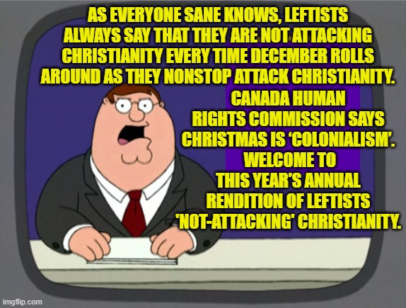 Remember that it's not anti-Christian if God-hating leftists do it. | CANADA HUMAN RIGHTS COMMISSION SAYS CHRISTMAS IS ‘COLONIALISM’.  WELCOME TO THIS YEAR'S ANNUAL RENDITION OF LEFTISTS 'NOT-ATTACKING' CHRISTIANITY. AS EVERYONE SANE KNOWS, LEFTISTS ALWAYS SAY THAT THEY ARE NOT ATTACKING CHRISTIANITY EVERY TIME DECEMBER ROLLS AROUND AS THEY NONSTOP ATTACK CHRISTIANITY. | image tagged in peter griffin news | made w/ Imgflip meme maker