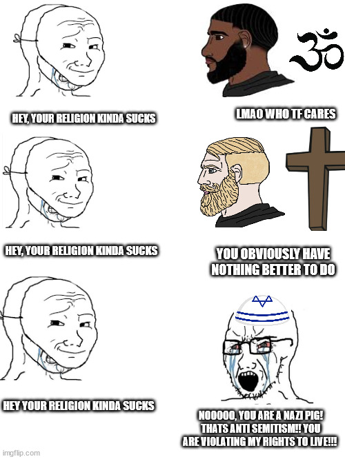 Seriously tho, why do jews view themselves as the victim? | LMAO WHO TF CARES; HEY, YOUR RELIGION KINDA SUCKS; HEY, YOUR RELIGION KINDA SUCKS; YOU OBVIOUSLY HAVE NOTHING BETTER TO DO; HEY YOUR RELIGION KINDA SUCKS; NOOOOO, YOU ARE A NAZI PIG! THATS ANTI SEMITISM!! YOU ARE VIOLATING MY RIGHTS TO LIVE!!! | image tagged in political meme | made w/ Imgflip meme maker
