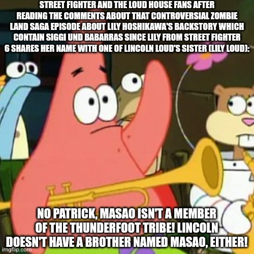 No Patrick | STREET FIGHTER AND THE LOUD HOUSE FANS AFTER READING THE COMMENTS ABOUT THAT CONTROVERSIAL ZOMBIE LAND SAGA EPISODE ABOUT LILY HOSHIKAWA'S BACKSTORY WHICH CONTAIN SIGGI UND BABARRAS SINCE LILY FROM STREET FIGHTER 6 SHARES HER NAME WITH ONE OF LINCOLN LOUD'S SISTER (LILY LOUD):; NO PATRICK, MASAO ISN'T A MEMBER OF THE THUNDERFOOT TRIBE! LINCOLN DOESN'T HAVE A BROTHER NAMED MASAO, EITHER! | image tagged in memes,no patrick,street fighter,the loud house,controversy,error | made w/ Imgflip meme maker