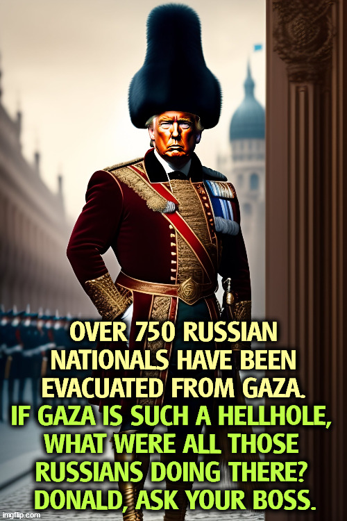 OVER 750 RUSSIAN NATIONALS HAVE BEEN EVACUATED FROM GAZA. IF GAZA IS SUCH A HELLHOLE, 
WHAT WERE ALL THOSE 
RUSSIANS DOING THERE? 
DONALD, ASK YOUR BOSS. | image tagged in russians,gaza,spies,military | made w/ Imgflip meme maker