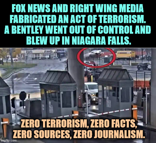 FOX NEWS AND RIGHT WING MEDIA 
FABRICATED AN ACT OF TERRORISM. 
A BENTLEY WENT OUT OF CONTROL AND 
BLEW UP IN NIAGARA FALLS. ZERO TERRORISM, ZERO FACTS, ZERO SOURCES, ZERO JOURNALISM. | image tagged in fox news,right wing,media,lied,niagara falls,terrorism | made w/ Imgflip meme maker