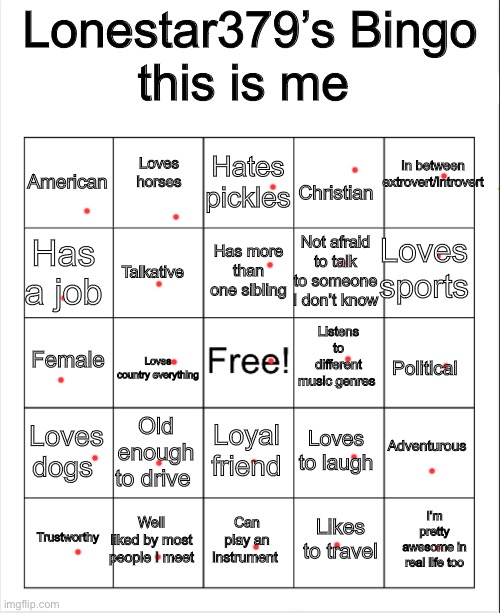 something about me… | Lonestar379’s Bingo; this is me; Loves horses; Hates pickles; In between extrovert/introvert; American; Christian; Loves sports; Has more than one sibling; Has a job; Not afraid to talk to someone I don’t know; Talkative; Listens to different music genres; Female; Loves country everything; Political; Adventurous; Loves dogs; Old enough to drive; Loyal friend; Loves to laugh; Well liked by most people I meet; I’m pretty awesome in real life too; Trustworthy; Can play an instrument; Likes to travel | image tagged in blank bingo,for fun,me | made w/ Imgflip meme maker