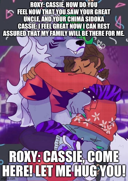 Cassie rest assured. | ROXY: CASSIE, HOW DO YOU FEEL NOW THAT YOU SAW YOUR GREAT UNCLE, AND YOUR CHIMA SIDOKA
CASSIE: I FEEL GREAT NOW I CAN REST ASSURED THAT MY FAMILY WILL BE THERE FOR ME. ROXY: CASSIE, COME HERE! LET ME HUG YOU! | image tagged in fnaf security breach ruin | made w/ Imgflip meme maker