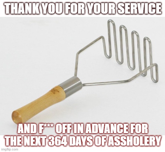 Mash this | THANK YOU FOR YOUR SERVICE; AND F*** OFF IN ADVANCE FOR THE NEXT 364 DAYS OF ASSHOLERY | image tagged in funny memes | made w/ Imgflip meme maker