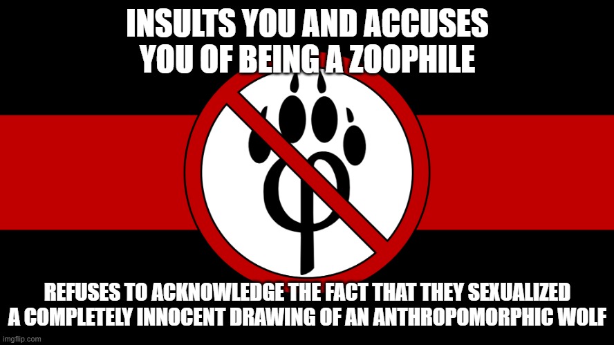 maybe it's YOUR FAULT | INSULTS YOU AND ACCUSES YOU OF BEING A ZOOPHILE; REFUSES TO ACKNOWLEDGE THE FACT THAT THEY SEXUALIZED A COMPLETELY INNOCENT DRAWING OF AN ANTHROPOMORPHIC WOLF | image tagged in anti furry flag,furry,furries,furry memes | made w/ Imgflip meme maker