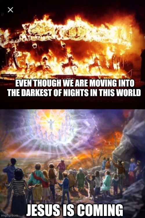 EVEN THOUGH WE ARE MOVING INTO THE DARKEST OF NIGHTS IN THIS WORLD; JESUS IS COMING | image tagged in chaos,second coming | made w/ Imgflip meme maker
