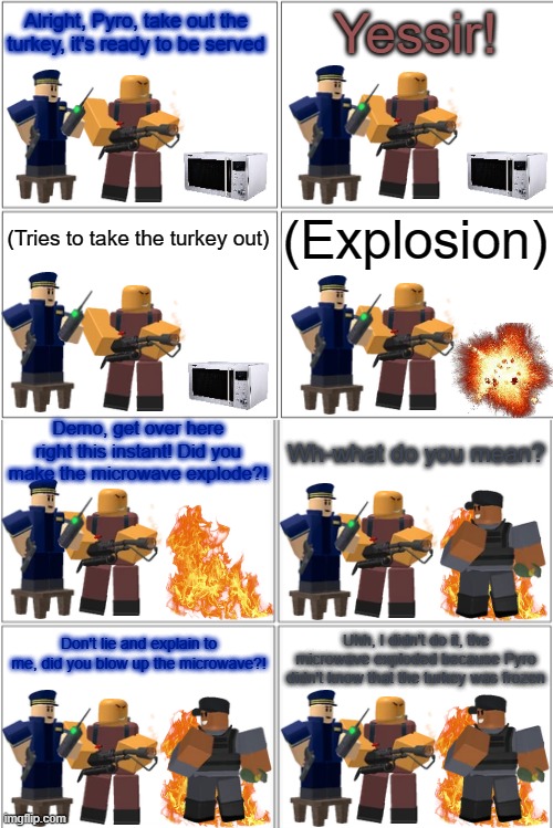 Tower Defense Simulator Comic - The Exploding Turkey | Alright, Pyro, take out the turkey, it's ready to be served; Yessir! (Explosion); (Tries to take the turkey out); Demo, get over here right this instant! Did you make the microwave explode?! Wh-what do you mean? Don't lie and explain to me, did you blow up the microwave?! Uhh, I didn't do it, the microwave exploded because Pyro didn't know that the turkey was frozen | image tagged in blank comic panel 2x4,tower defense simulator,tds,thanksgiving | made w/ Imgflip meme maker