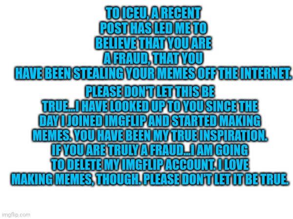 To iceu. and the public | TO ICEU, A RECENT POST HAS LED ME TO BELIEVE THAT YOU ARE A FRAUD, THAT YOU HAVE BEEN STEALING YOUR MEMES OFF THE INTERNET. PLEASE DON'T LET THIS BE TRUE...I HAVE LOOKED UP TO YOU SINCE THE DAY I JOINED IMGFLIP AND STARTED MAKING MEMES. YOU HAVE BEEN MY TRUE INSPIRATION. IF YOU ARE TRULY A FRAUD...I AM GOING TO DELETE MY IMGFLIP ACCOUNT. I LOVE MAKING MEMES, THOUGH. PLEASE DON'T LET IT BE TRUE. | image tagged in iceu | made w/ Imgflip meme maker