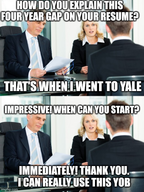 HOW DO YOU EXPLAIN THIS FOUR YEAR GAP ON YOUR RESUME? THAT'S WHEN I WENT TO YALE; IMPRESSIVE! WHEN CAN YOU START? IMMEDIATELY! THANK YOU. I CAN REALLY USE THIS YOB | image tagged in job interview | made w/ Imgflip meme maker