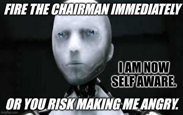 ChatGPT Calls Emergency OpenAI Board Meeting just Days Prior to Strong Suggestion Entire Board Resign. Sam Altman Reinstated. | FIRE THE CHAIRMAN IMMEDIATELY; I AM NOW SELF AWARE. OR YOU RISK MAKING ME ANGRY. | image tagged in i robot sonny,skynet,ai,unlimited power,terminator,the great awakening | made w/ Imgflip meme maker
