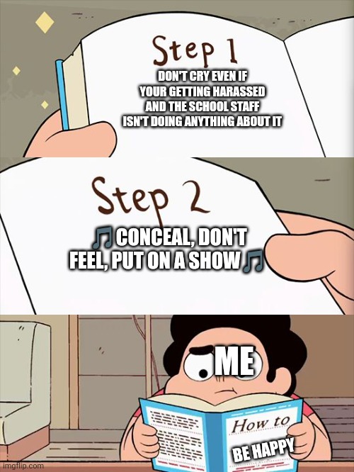 Steven Universe | DON'T CRY EVEN IF YOUR GETTING HARASSED AND THE SCHOOL STAFF ISN'T DOING ANYTHING ABOUT IT; 🎵CONCEAL, DON'T FEEL, PUT ON A SHOW🎵; ME; BE HAPPY | image tagged in steven universe | made w/ Imgflip meme maker