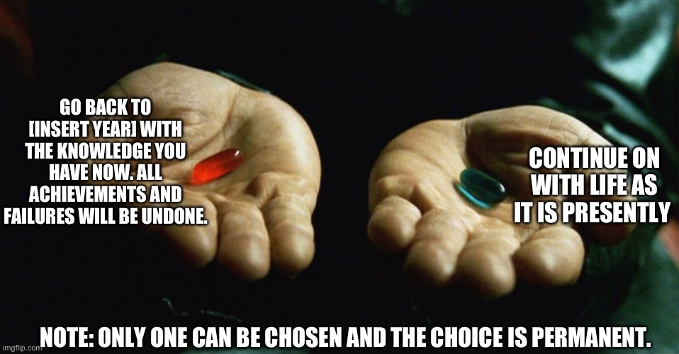 The choice is yours | GO BACK TO [INSERT YEAR] WITH THE KNOWLEDGE YOU HAVE NOW. ALL ACHIEVEMENTS AND FAILURES WILL BE UNDONE. CONTINUE ON WITH LIFE AS IT IS PRESENTLY; NOTE: ONLY ONE CAN BE CHOSEN AND THE CHOICE IS PERMANENT. | image tagged in red pill blue pill | made w/ Imgflip meme maker