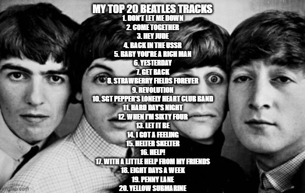 My Top 20 Beatles Tracks (What’s yours?) | MY TOP 20 BEATLES TRACKS; 1. DON'T LET ME DOWN
2. COME TOGETHER
3. HEY JUDE
4. BACK IN THE USSR
5. BABY YOU'RE A RICH MAN
6. YESTERDAY
7. GET BACK
8. STRAWBERRY FIELDS FOREVER
9. REVOLUTION
10. SGT PEPPER'S LONELY HEART CLUB BAND
11. HARD DAY'S NIGHT
12. WHEN I'M SIXTY FOUR
13. LET IT BE
14. I GOT A FEELING
15. HELTER SKELTER
16. HELP!
17. WITH A LITTLE HELP FROM MY FRIENDS
18. EIGHT DAYS A WEEK
19. PENNY LANE
20. YELLOW SUBMARINE | image tagged in the beatles in shock,the beatles,beatles | made w/ Imgflip meme maker