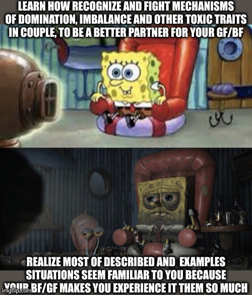 Things can't be worst, right? | LEARN HOW RECOGNIZE AND FIGHT MECHANISMS OF DOMINATION, IMBALANCE AND OTHER TOXIC TRAITS IN COUPLE, TO BE A BETTER PARTNER FOR YOUR GF/BF; REALIZE MOST OF DESCRIBED AND  EXAMPLES SITUATIONS SEEM FAMILIAR TO YOU BECAUSE YOUR BF/GF MAKES YOU EXPERIENCE IT THEM SO MUCH | image tagged in happy spongebob vs depressed spongebob,relationship,wake up,stuck | made w/ Imgflip meme maker