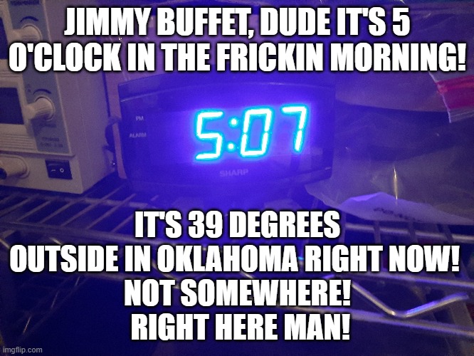 It's 5 o'clock in the @%^!ing Morning, Jimmy Buffet! | JIMMY BUFFET, DUDE IT'S 5 O'CLOCK IN THE FRICKIN MORNING! IT'S 39 DEGREES OUTSIDE IN OKLAHOMA RIGHT NOW! 
NOT SOMEWHERE!
 RIGHT HERE MAN! | image tagged in jimmy buffet,morning,somewhere,oklahoma,5 o'clock somewhere | made w/ Imgflip meme maker