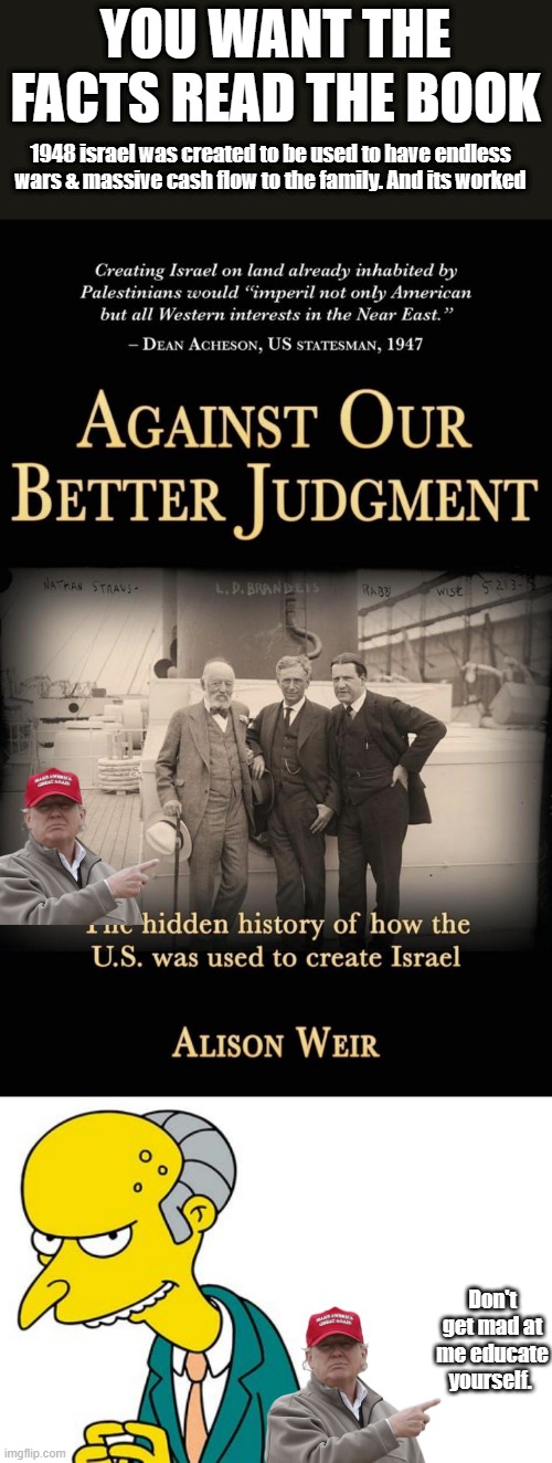 MORE TRUTH they'll hate. | YOU WANT THE FACTS READ THE BOOK; 1948 israel was created to be used to have endless wars & massive cash flow to the family. And its worked; Don't get mad at me educate yourself. | image tagged in democrats,nwo,psychopaths and serial killers | made w/ Imgflip meme maker