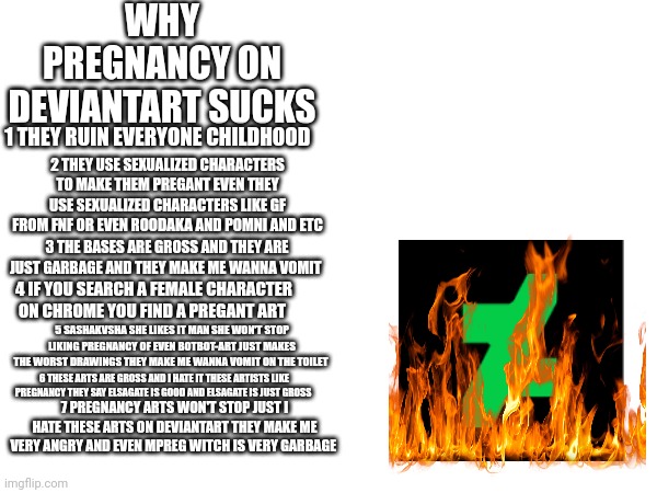 Why pregnancy art sucks! | WHY PREGNANCY ON DEVIANTART SUCKS; 1 THEY RUIN EVERYONE CHILDHOOD; 2 THEY USE SEXUALIZED CHARACTERS TO MAKE THEM PREGANT EVEN THEY USE SEXUALIZED CHARACTERS LIKE GF FROM FNF OR EVEN ROODAKA AND POMNI AND ETC; 3 THE BASES ARE GROSS AND THEY ARE JUST GARBAGE AND THEY MAKE ME WANNA VOMIT; 4 IF YOU SEARCH A FEMALE CHARACTER ON CHROME YOU FIND A PREGANT ART; 5 SASHAKVSHA SHE LIKES IT MAN SHE WON'T STOP LIKING PREGNANCY OF EVEN BOTBOT-ART JUST MAKES THE WORST DRAWINGS THEY MAKE ME WANNA VOMIT ON THE TOILET; 6 THESE ARTS ARE GROSS AND I HATE IT THESE ARTISTS LIKE PREGNANCY THEY SAY ELSAGATE IS GOOD AND ELSAGATE IS JUST GROSS; 7 PREGNANCY ARTS WON'T STOP JUST I HATE THESE ARTS ON DEVIANTART THEY MAKE ME VERY ANGRY AND EVEN MPREG WITCH IS VERY GARBAGE | image tagged in pregnancy,cringe,deviantart,stop it | made w/ Imgflip meme maker