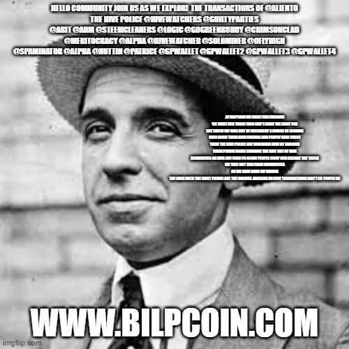 Ponzi | HELLO COMMUNITY JOIN US AS WE EXPLORE THE TRANSACTIONS OF @ALIENTO
THE HIVE POLICE @HIVEWATCHERS @GUILTYPARTIES @ABIT @ADM @STEEMCLEANERS @LOGIC @GOGREENBUDDY @CRIMSONCLAD @MERITOCRACY @ALPHA @HIVEWATCHER @SOLOMINER @OFLYHIGH @SPAMINATOR @ALPHA @NUTTIN @PATRICE @GPWALLET @GPWALLET2 @GPWALLET3 @GPWALLET4; AT BILPCOIN WE FIGHT FOR FREEDOM WE FIGHT FOR THOSE WHO CAN'T FIGHT WE FIGHT FOR THE TRUTH WE WILL NOT BE BULLIED BY A BUNCH OF CLOWNS WHO SCAM THEIR OWN FRIENDS AND PEOPLE WHO TRUST THEM THE HIVE POLICE ARE WREAKING HIVE BY ABUSING THEIR POWER WHILE FARMING THE SHIT OUT OF HIVE
DOWNVOTES ON HIVE ARE USED TO SCARE PEOPLE AWAY AND SILENCE THE TRUTH
WE WILL NOT RUN FROM DOWNVOTES AS WE HAVE DONE NO WRONG
THE ONES WITH THE MOST POWER ARE THE BIGGEST ABUSERS ON HIVE TRANSACTIONS DON'T LIE PEOPLE DO; WWW.BILPCOIN.COM | image tagged in ponzi | made w/ Imgflip meme maker