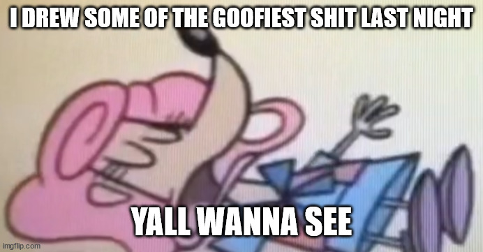 patsy dead | I DREW SOME OF THE GOOFIEST SHIT LAST NIGHT; YALL WANNA SEE | image tagged in patsy dead | made w/ Imgflip meme maker