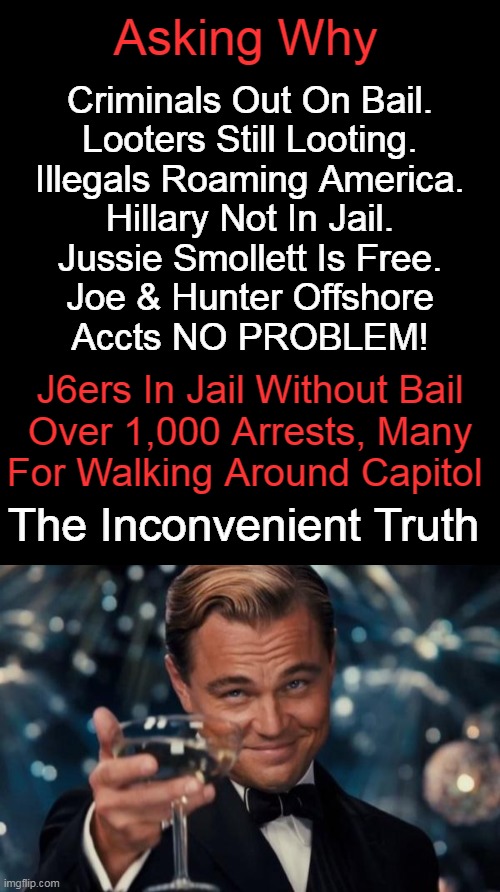 Asking Why; Criminals Out On Bail.
Looters Still Looting.
Illegals Roaming America.
Hillary Not In Jail.
Jussie Smollett Is Free.
Joe & Hunter Offshore
Accts NO PROBLEM! J6ers In Jail Without Bail
Over 1,000 Arrests, Many
For Walking Around Capitol; The Inconvenient Truth | image tagged in politics,reality,double standards,question,nonsense,sad but true | made w/ Imgflip meme maker