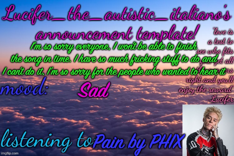 :c | I’m so sorry everyone, I won’t be able to finish the song in time. I have so much fricking stuff to do and I can’t do it, I’m so sorry for the people who wanted to hear it; Sad; Pain by PHIX | image tagged in lucifer_the_autistic_italiano's announcement template | made w/ Imgflip meme maker